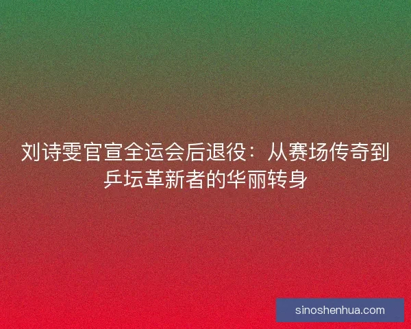 刘诗雯官宣全运会后退役：从赛场传奇到乒坛革新者的华丽转身