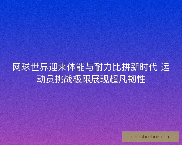 网球世界迎来体能与耐力比拼新时代 运动员挑战极限展现超凡韧性
